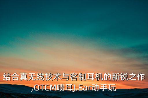 结合真无线技术与客制耳机的新锐之作,otcm啧耳j.ear动手玩