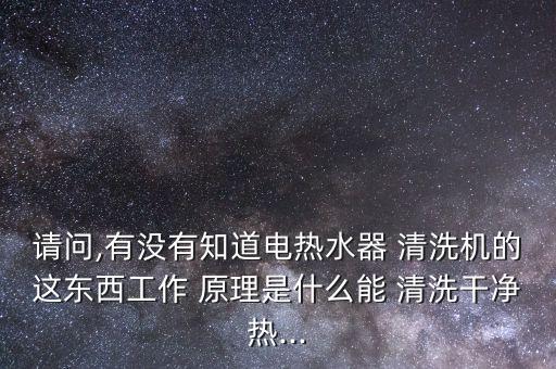 请问,有没有知道电热水器 清洗机的这东西工作 原理是什么能 清洗干净热...