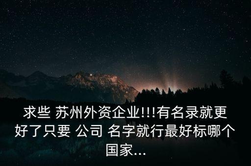 求些 苏州外资企业!!!有名录就更好了只要 公司 名字就行最好标哪个国家...