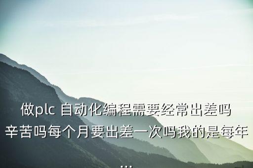 做plc 自动化编程需要经常出差吗辛苦吗每个月要出差一次吗我的是每年...