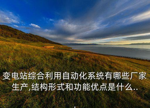 变电站综合利用自动化系统有哪些厂家生产,结构形式和功能优点是什么...