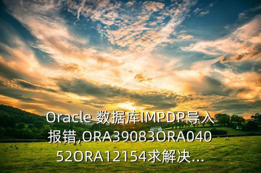 oracle 数据库impdp导入报错,ora39083ora04052ora12154求解决...