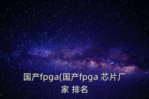 国产fpga(国产fpga 芯片厂家 排名