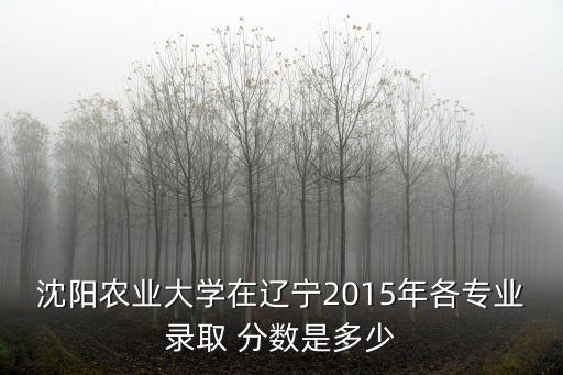 沈阳农业大学在辽宁2015年各专业录取 分数是多少