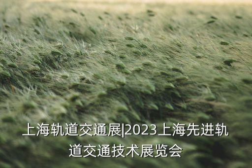 上海轨道交通展|2023上海先进轨道交通技术展览会