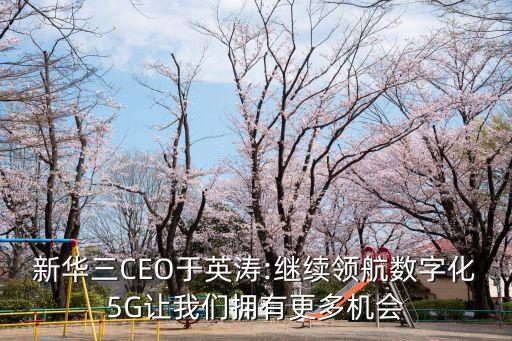 新华三ceo于英涛:继续领航数字化5g让我们拥有更多机会