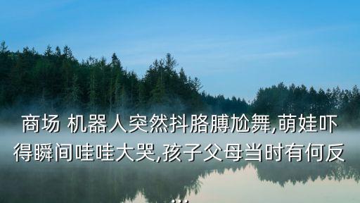 商场 机器人突然抖胳膊尬舞,萌娃吓得瞬间哇哇大哭,孩子父母当时有何反...