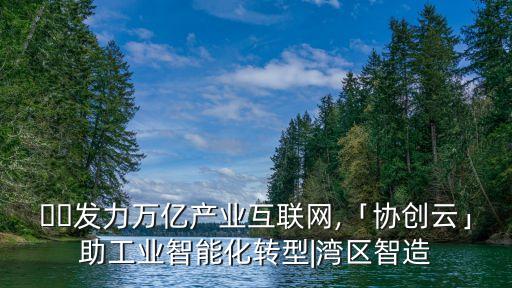 ​​发力万亿产业互联网,「协创云」助工业智能化转型|湾区智造