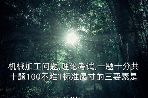 机械加工问题,理论考试,一题十分共十题100不难1标准尺寸的三要素是...