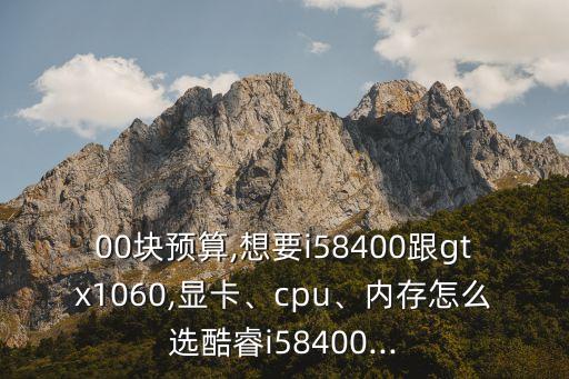 00块预算,想要i58400跟gtx1060,显卡、cpu、内存怎么选酷睿i58400...