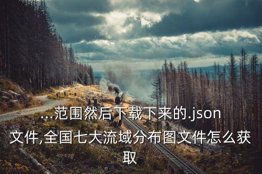 ...范围然后下载下来的.json文件,全国七大流域分布图文件怎么获取