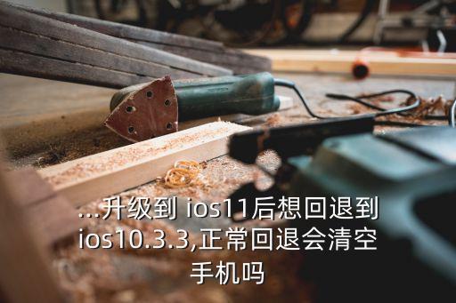 ...升级到 ios11后想回退到ios10.3.3,正常回退会清空手机吗