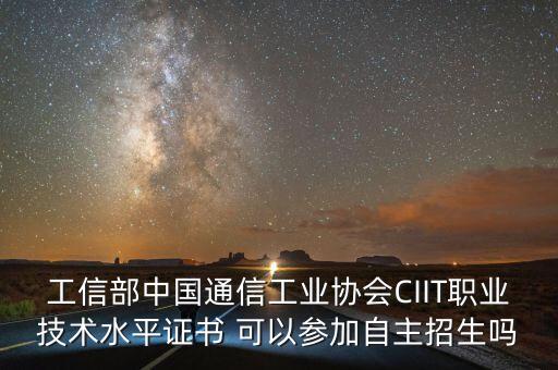 中国通信企业协会，工信部中国通信工业协会ciit职业技术水平证书 可以参加自主招生吗