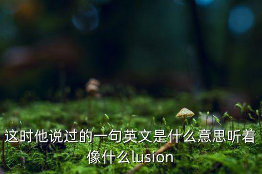 这时他说过的一句英文是什么意思听着像什么lusion