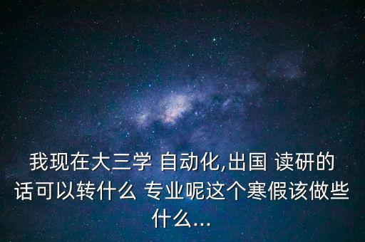 我现在大三学 自动化,出国 读研的话可以转什么 专业呢这个寒假该做些什么...