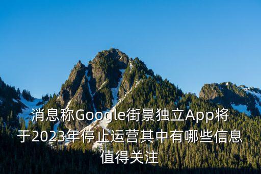 消息称google街景独立app将于2023年停止运营其中有哪些信息值得关注